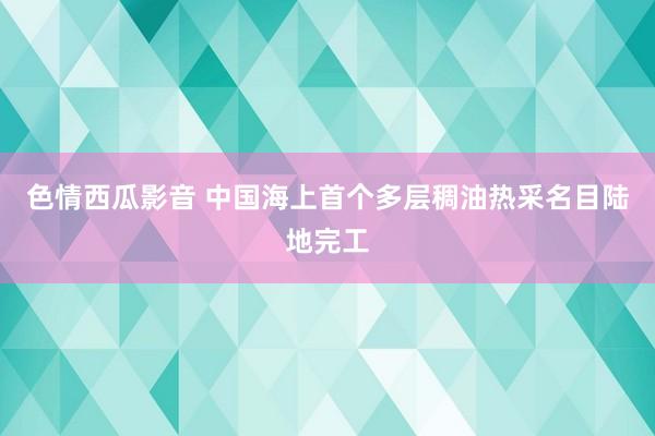 色情西瓜影音 中国海上首个多层稠油热采名目陆地完工