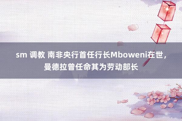 sm 调教 南非央行首任行长Mboweni在世，曼德拉曾任命其为劳动部长