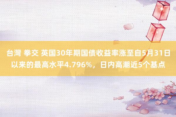 台灣 拳交 英国30年期国债收益率涨至自5月31日以来的最高水平4.796%，日内高潮近5个基点