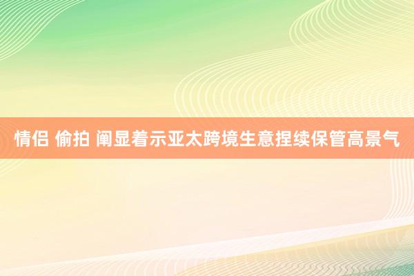 情侣 偷拍 阐显着示亚太跨境生意捏续保管高景气