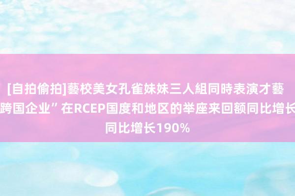 [自拍偷拍]藝校美女孔雀妹妹三人組同時表演才藝 “小型跨国企业”在RCEP国度和地区的举座来回额同比增长190%