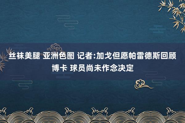 丝袜美腿 亚洲色图 记者:加戈但愿帕雷德斯回顾博卡 球员尚未作念决定