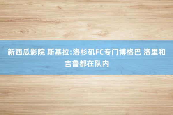 新西瓜影院 斯基拉:洛杉矶FC专门博格巴 洛里和吉鲁都在队内