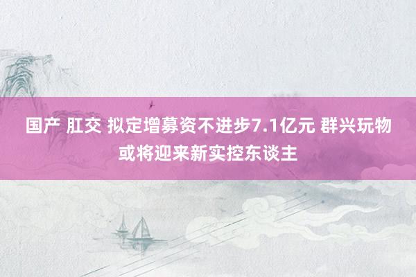 国产 肛交 拟定增募资不进步7.1亿元 群兴玩物或将迎来新实控东谈主