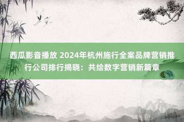 西瓜影音播放 2024年杭州施行全案品牌营销推行公司排行揭晓：共绘数字营销新篇章