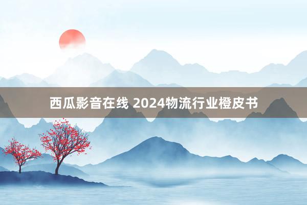 西瓜影音在线 2024物流行业橙皮书