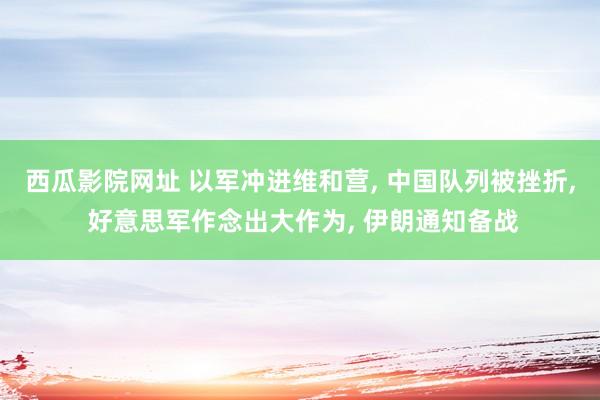 西瓜影院网址 以军冲进维和营， 中国队列被挫折， 好意思军作念出大作为， 伊朗通知备战