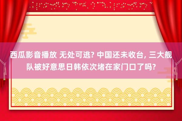 西瓜影音播放 无处可逃? 中国还未收台， 三大舰队被好意思日韩依次堵在家门口了吗?