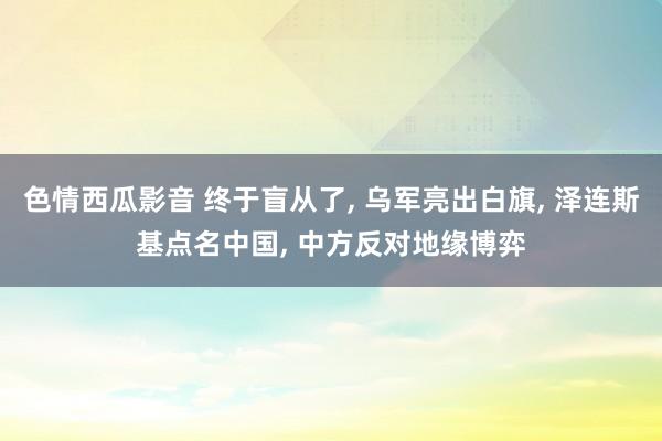 色情西瓜影音 终于盲从了， 乌军亮出白旗， 泽连斯基点名中国， 中方反对地缘博弈