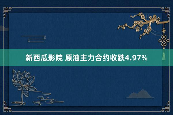 新西瓜影院 原油主力合约收跌4.97%