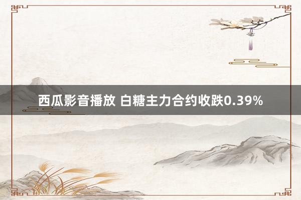 西瓜影音播放 白糖主力合约收跌0.39%