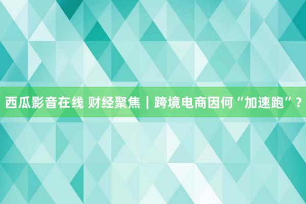 西瓜影音在线 财经聚焦｜跨境电商因何“加速跑”？