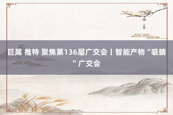 巨屌 推特 聚焦第136届广交会丨智能产物“吸睛”广交会