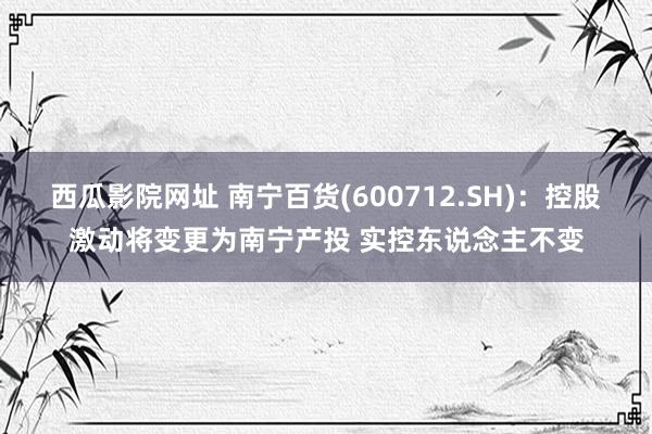 西瓜影院网址 南宁百货(600712.SH)：控股激动将变更为南宁产投 实控东说念主不变