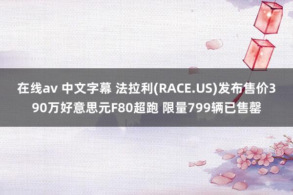 在线av 中文字幕 法拉利(RACE.US)发布售价390万好意思元F80超跑 限量799辆已售罄