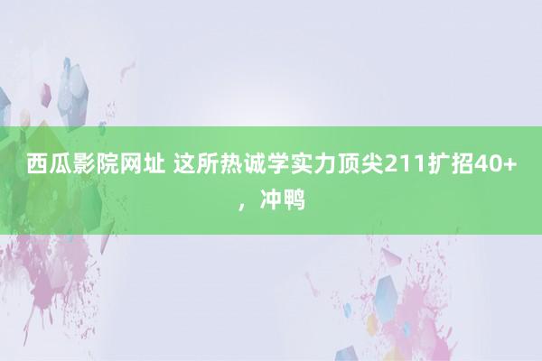 西瓜影院网址 这所热诚学实力顶尖211扩招40+，冲鸭