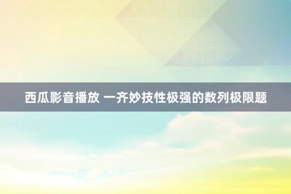 西瓜影音播放 一齐妙技性极强的数列极限题