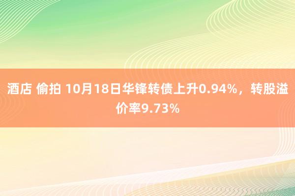 酒店 偷拍 10月18日华锋转债上升0.94%，转股溢价率9.73%