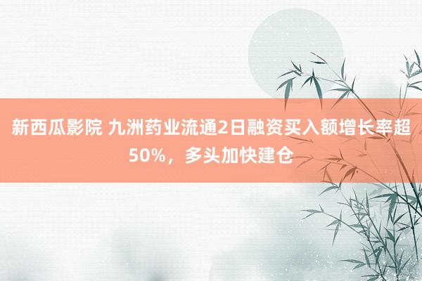 新西瓜影院 九洲药业流通2日融资买入额增长率超50%，多头加快建仓