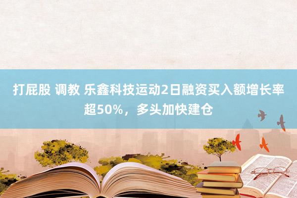 打屁股 调教 乐鑫科技运动2日融资买入额增长率超50%，多头加快建仓