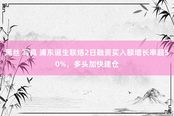 黑丝 写真 浦东诞生联络2日融资买入额增长率超50%，多头加快建仓