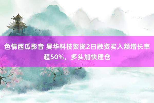 色情西瓜影音 昊华科技聚拢2日融资买入额增长率超50%，多头加快建仓