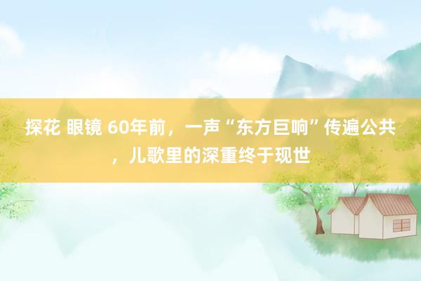 探花 眼镜 60年前，一声“东方巨响”传遍公共，儿歌里的深重终于现世