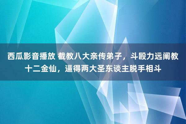 西瓜影音播放 截教八大亲传弟子，斗殴力远阐教十二金仙，逼得两大圣东谈主脱手相斗