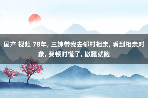 国产 视频 78年， 三婶带我去邻村相亲， 看到相亲对象， 我顿时慌了， 撒腿就跑