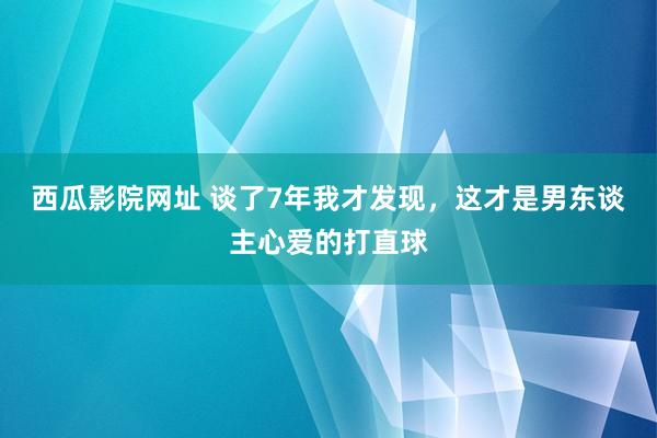 西瓜影院网址 谈了7年我才发现，这才是男东谈主心爱的打直球