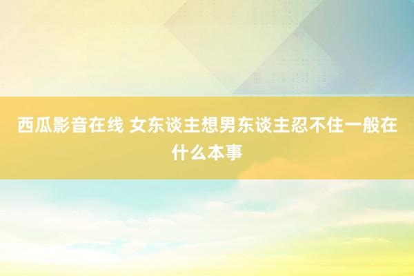 西瓜影音在线 女东谈主想男东谈主忍不住一般在什么本事