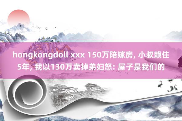 hongkongdoll xxx 150万陪嫁房， 小叔赖住5年， 我以130万卖掉弟妇怒: 屋子是我们的