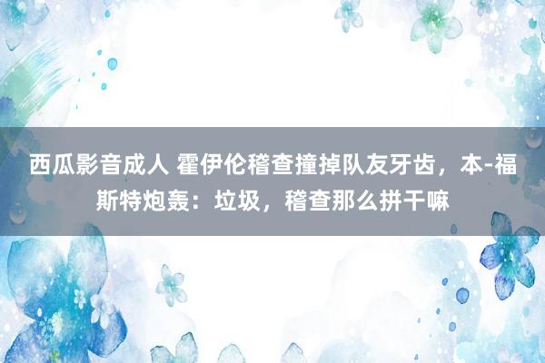 西瓜影音成人 霍伊伦稽查撞掉队友牙齿，本-福斯特炮轰：垃圾，稽查那么拼干嘛