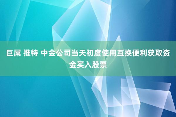 巨屌 推特 中金公司当天初度使用互换便利获取资金买入股票