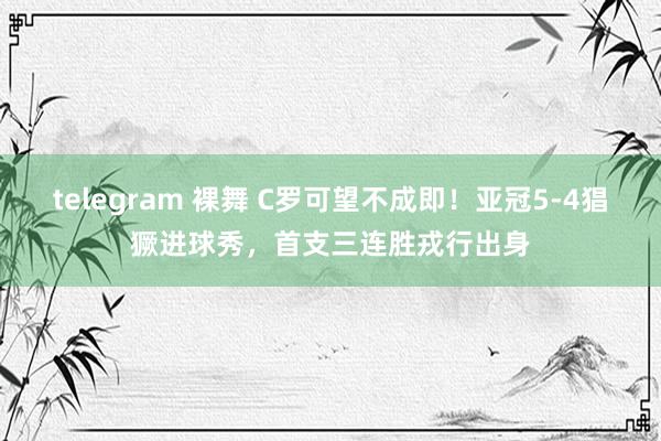 telegram 裸舞 C罗可望不成即！亚冠5-4猖獗进球秀，首支三连胜戎行出身