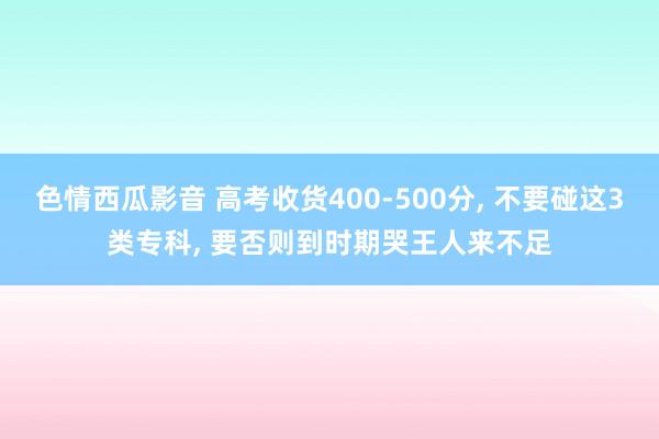 色情西瓜影音 高考收货400-500分， 不要碰这3类专科， 要否则到时期哭王人来不足