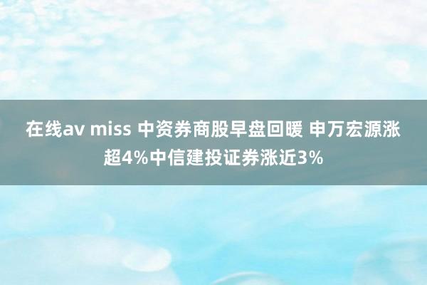 在线av miss 中资券商股早盘回暖 申万宏源涨超4%中信建投证券涨近3%