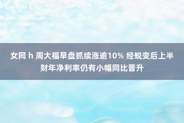 女同 h 周大福早盘抓续涨逾10% 经蜕变后上半财年净利率仍有小幅同比晋升