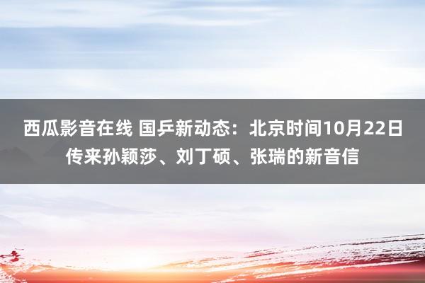 西瓜影音在线 国乒新动态：北京时间10月22日传来孙颖莎、刘丁硕、张瑞的新音信