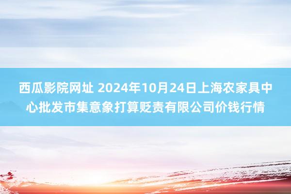 西瓜影院网址 2024年10月24日上海农家具中心批发市集意象打算贬责有限公司价钱行情