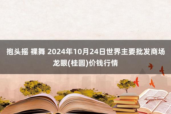 抱头摇 裸舞 2024年10月24日世界主要批发商场龙眼(桂圆)价钱行情