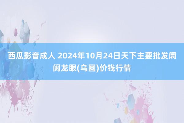 西瓜影音成人 2024年10月24日天下主要批发阛阓龙眼(乌圆)价钱行情