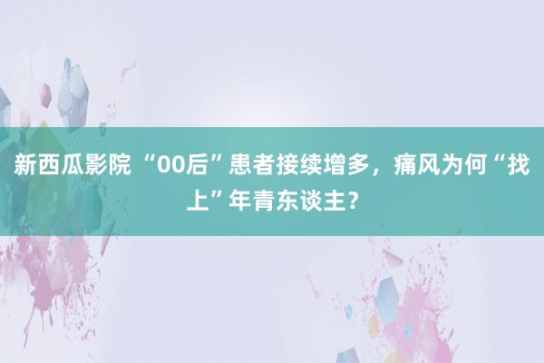 新西瓜影院 “00后”患者接续增多，痛风为何“找上”年青东谈主？