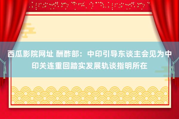 西瓜影院网址 酬酢部：中印引导东谈主会见为中印关连重回踏实发展轨谈指明所在