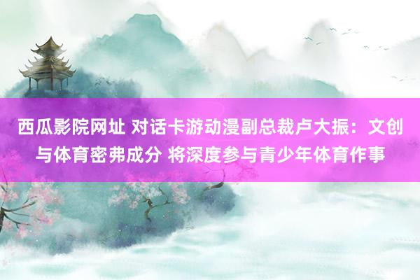 西瓜影院网址 对话卡游动漫副总裁卢大振：文创与体育密弗成分 将深度参与青少年体育作事