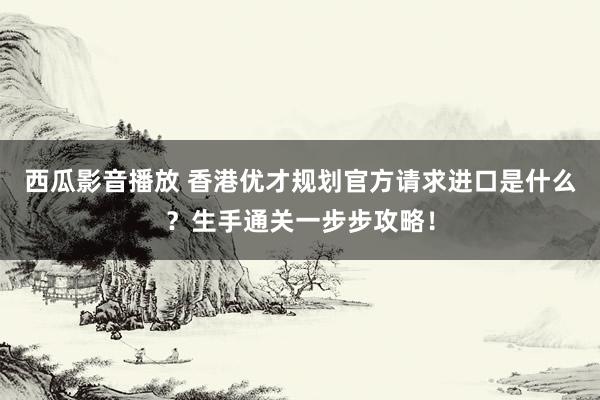 西瓜影音播放 香港优才规划官方请求进口是什么？生手通关一步步攻略！