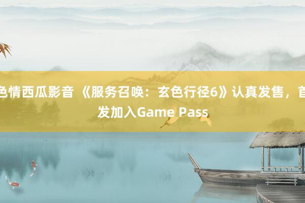 色情西瓜影音 《服务召唤：玄色行径6》认真发售，首发加入Game Pass