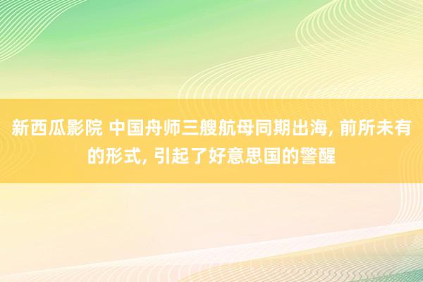 新西瓜影院 中国舟师三艘航母同期出海， 前所未有的形式， 引起了好意思国的警醒