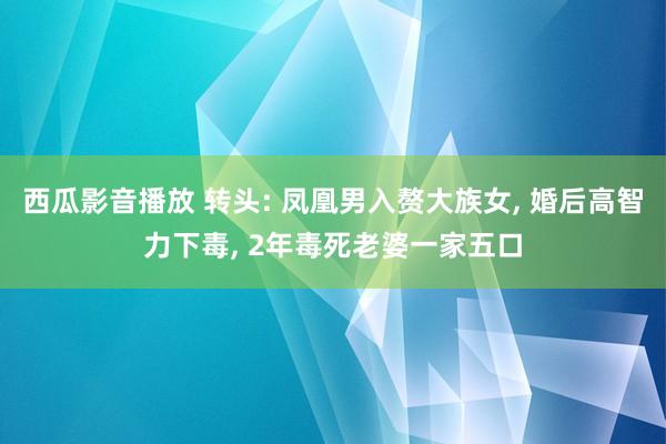 西瓜影音播放 转头: 凤凰男入赘大族女， 婚后高智力下毒， 2年毒死老婆一家五口