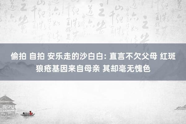 偷拍 自拍 安乐走的沙白白: 直言不欠父母 红斑狼疮基因来自母亲 其却毫无愧色